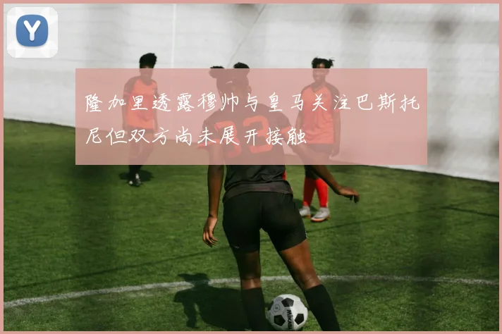 隆加里透露穆帅与皇马关注巴斯托尼但双方尚未展开接触
