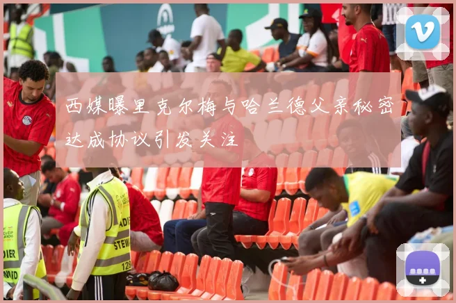 西媒曝里克尔梅与哈兰德父亲秘密达成协议引发关注