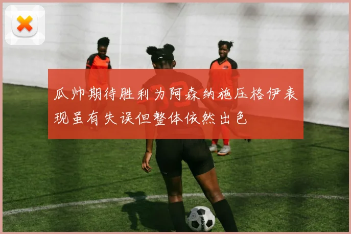 瓜帅期待胜利为阿森纳施压格伊表现虽有失误但整体依然出色