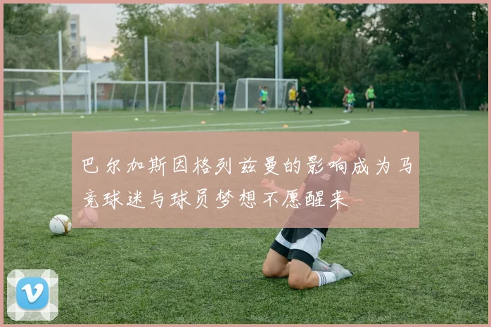 巴尔加斯因格列兹曼的影响成为马竞球迷与球员梦想不愿醒来