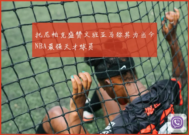 托尼帕克盛赞文班亚马称其为当今NBA最强天才球员