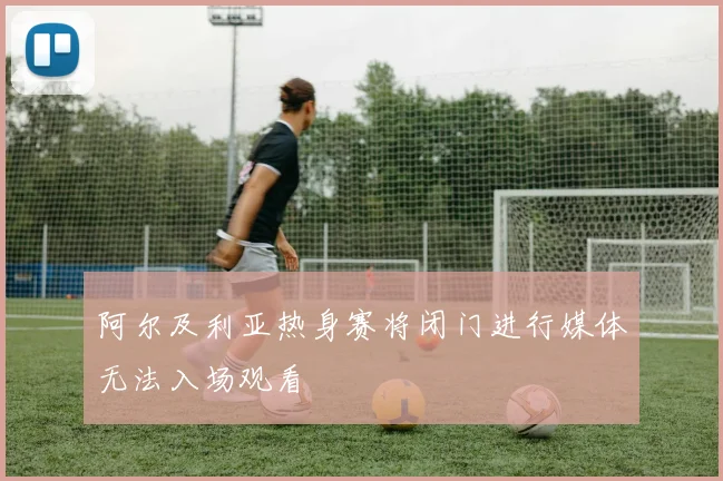 阿尔及利亚热身赛将闭门进行媒体无法入场观看