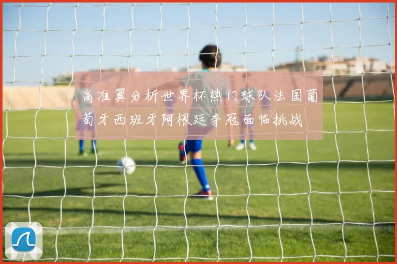 高准翼分析世界杯热门球队法国葡萄牙西班牙阿根廷夺冠面临挑战