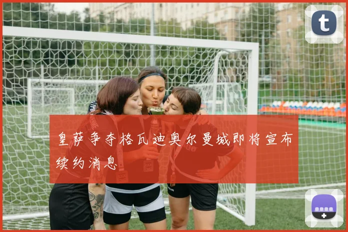 皇萨争夺格瓦迪奥尔曼城即将宣布续约消息